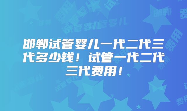 邯郸试管婴儿一代二代三代多少钱！试管一代二代三代费用！