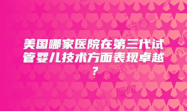 美国哪家医院在第三代试管婴儿技术方面表现卓越？