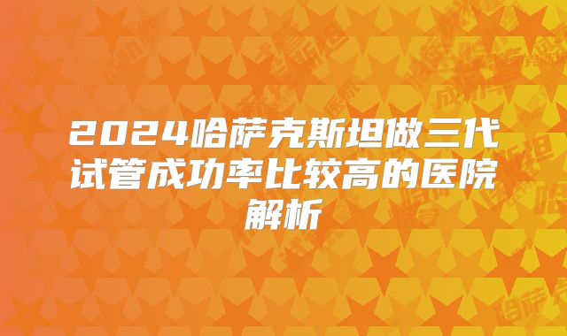 2024哈萨克斯坦做三代试管成功率比较高的医院解析