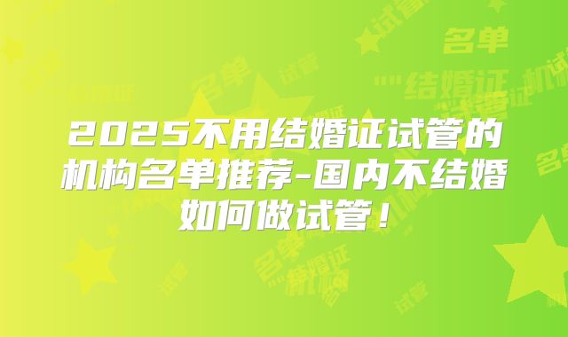 2025不用结婚证试管的机构名单推荐-国内不结婚如何做试管!
