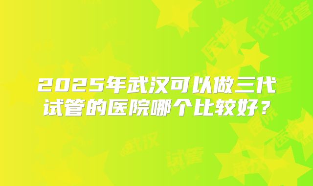 2025年武汉可以做三代试管的医院哪个比较好?