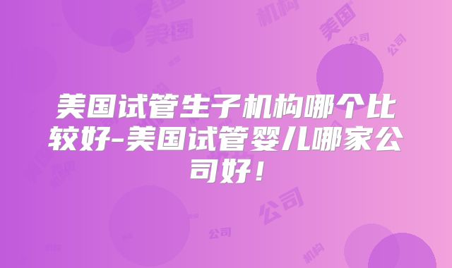 美国试管生子机构哪个比较好-美国试管婴儿哪家公司好！