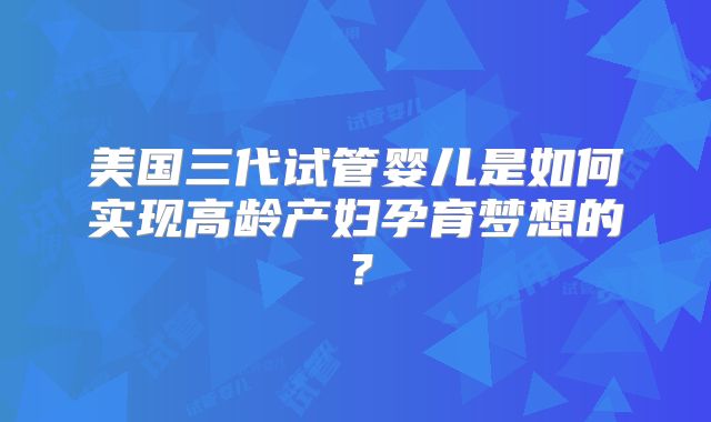 美国三代试管婴儿是如何实现高龄产妇孕育梦想的?