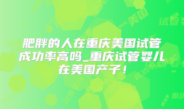 肥胖的人在重庆美国试管成功率高吗_重庆试管婴儿在美国产子!