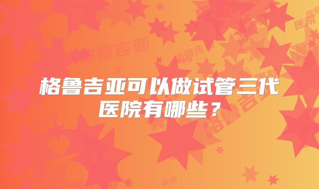 格鲁吉亚可以做试管三代医院有哪些?