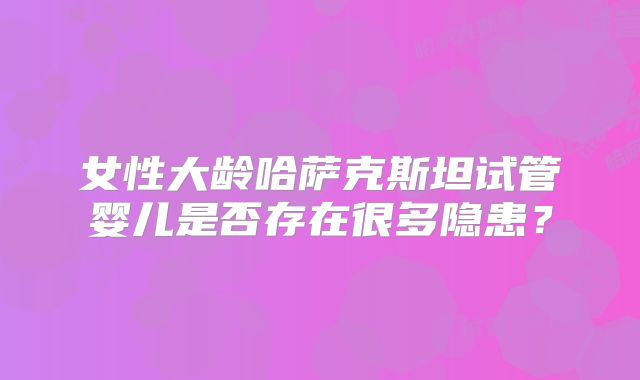 女性大龄哈萨克斯坦试管婴儿是否存在很多隐患?