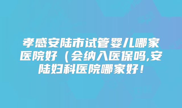 孝感安陆市试管婴儿哪家医院好(会纳入医保吗,安陆妇科医院哪家好!