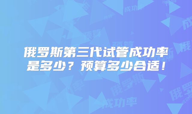 俄罗斯第三代试管成功率是多少？预算多少合适！