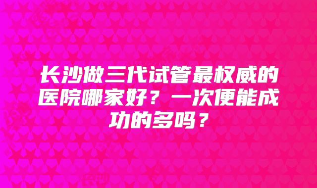 长沙做三代试管最权威的医院哪家好?一次便能成功的多吗?