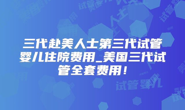 三代赴美人士第三代试管婴儿住院费用_美国三代试管全套费用！