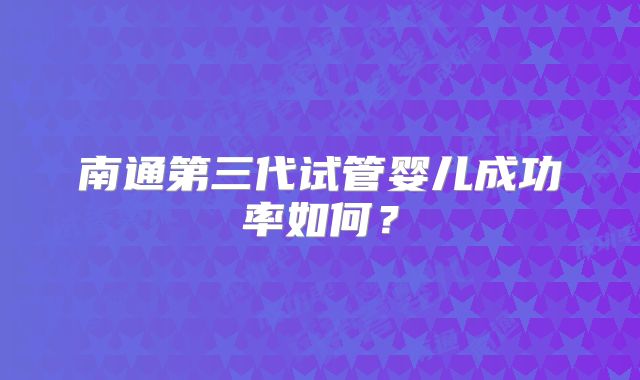 南通第三代试管婴儿成功率如何？