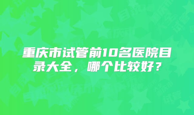 重庆市试管前10名医院目录大全,哪个比较好?