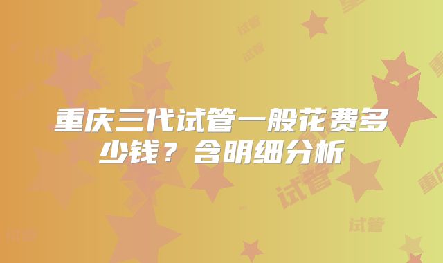 重庆三代试管一般花费多少钱？含明细分析