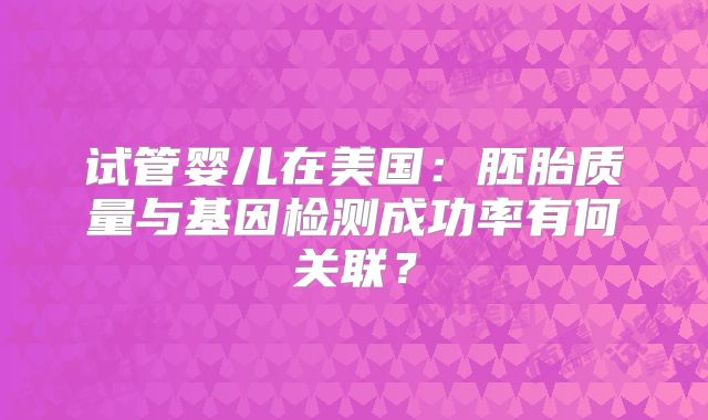 试管婴儿在美国:胚胎质量与基因检测成功率有何关联?