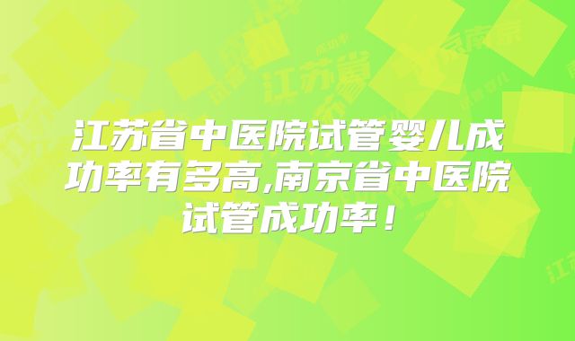 江苏省中医院试管婴儿成功率有多高,南京省中医院试管成功率!