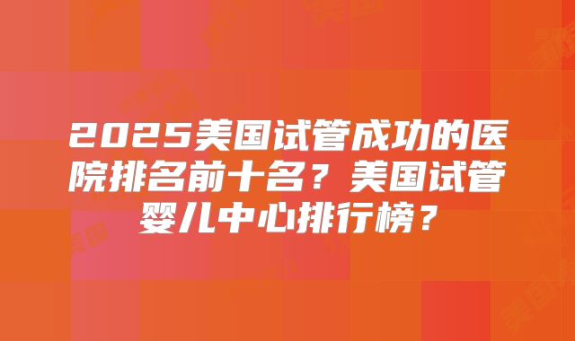 2025美国试管成功的医院排名前十名？美国试管婴儿中心排行榜？