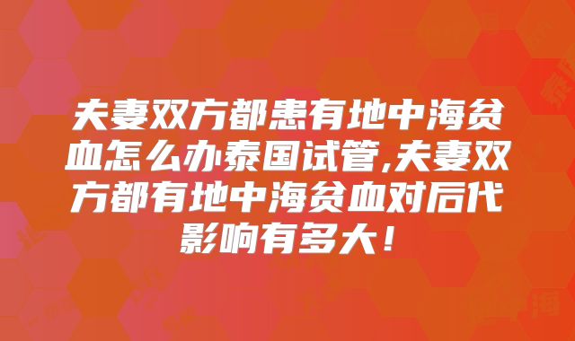 夫妻双方都患有地中海贫血怎么办泰国试管,夫妻双方都有地中海贫血对后代影响有多大！