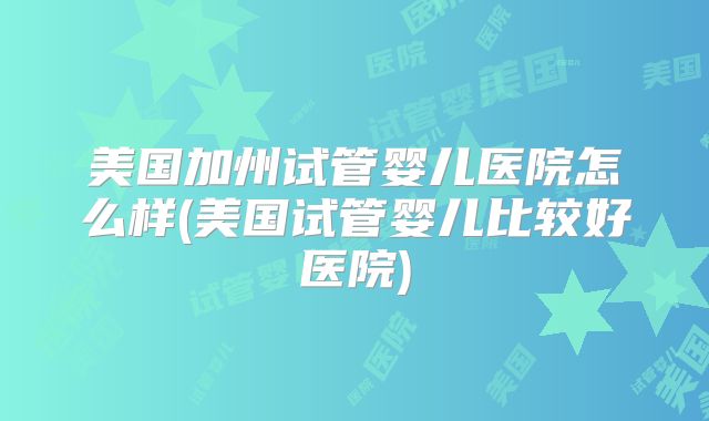 美国加州试管婴儿医院怎么样(美国试管婴儿比较好医院)