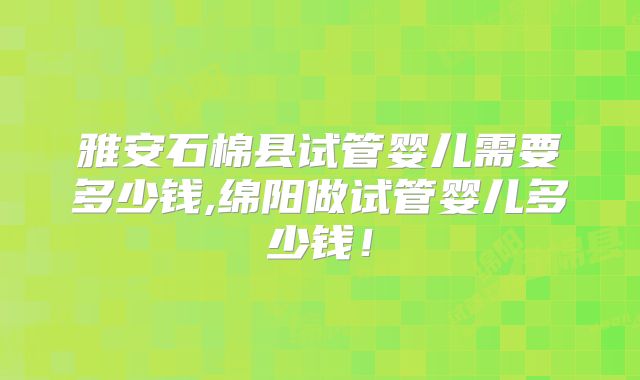 雅安石棉县试管婴儿需要多少钱,绵阳做试管婴儿多少钱！