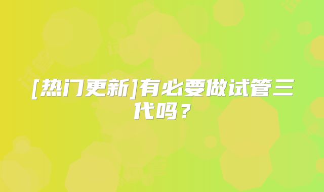 [热门更新]有必要做试管三代吗？