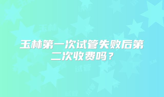 玉林第一次试管失败后第二次收费吗？