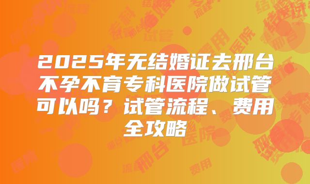 2025年无结婚证去邢台不孕不育专科医院做试管可以吗？试管流程、费用全攻略