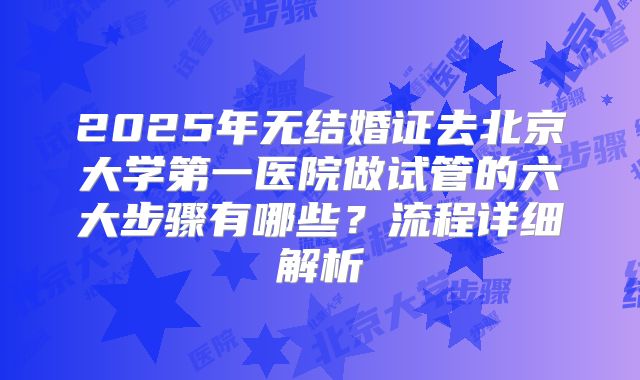 2025年无结婚证去北京大学第一医院做试管的六大步骤有哪些？流程详细解析
