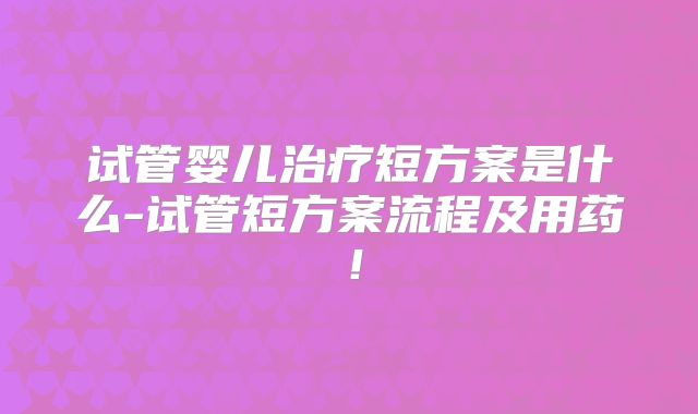 试管婴儿治疗短方案是什么-试管短方案流程及用药！