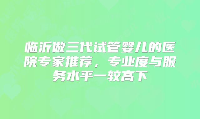 临沂做三代试管婴儿的医院专家推荐，专业度与服务水平一较高下