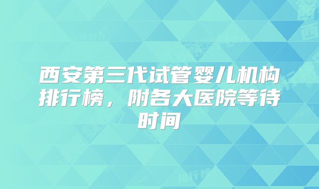 西安第三代试管婴儿机构排行榜,附各大医院等待时间