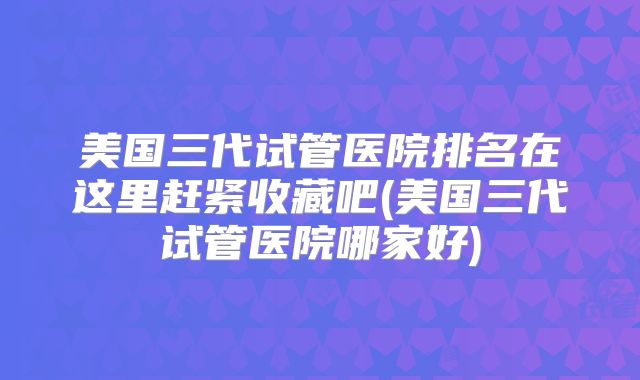 美国三代试管医院排名在这里赶紧收藏吧(美国三代试管医院哪家好)