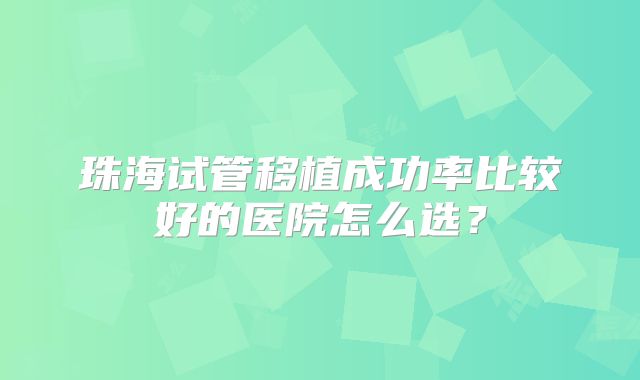 珠海试管移植成功率比较好的医院怎么选？