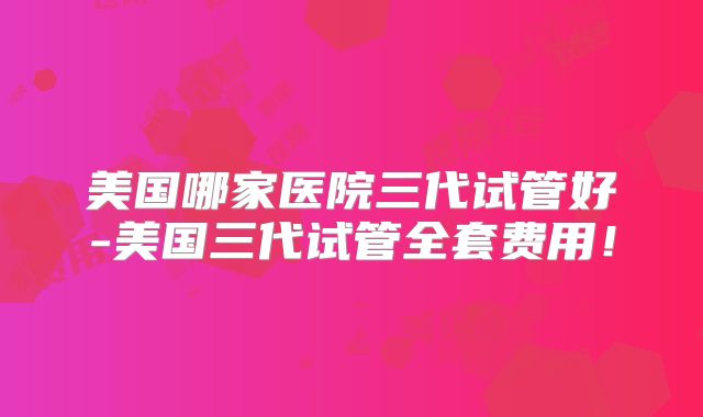 美国哪家医院三代试管好-美国三代试管全套费用!
