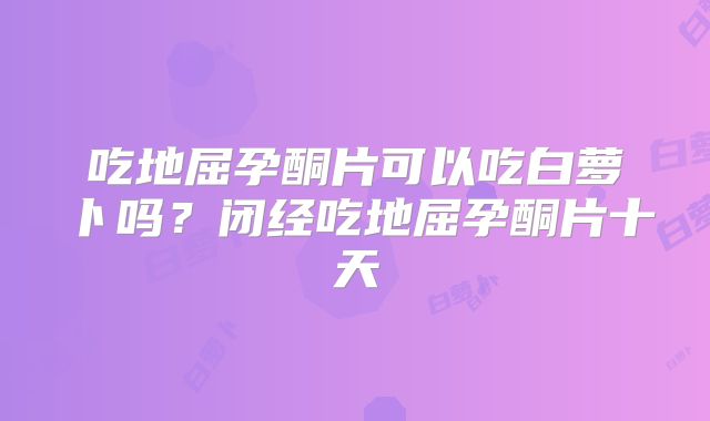 吃地屈孕酮片可以吃白萝卜吗?闭经吃地屈孕酮片十天
