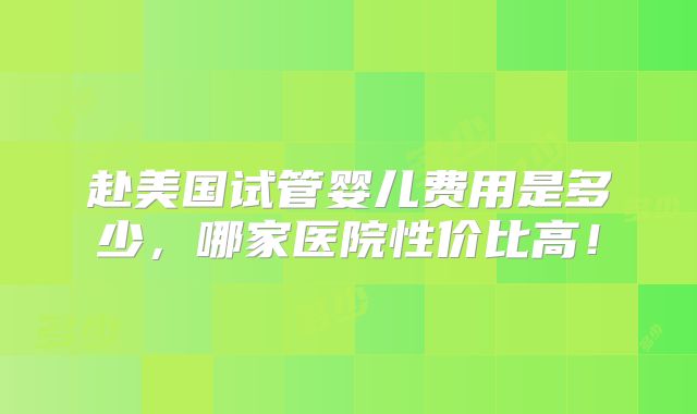 赴美国试管婴儿费用是多少，哪家医院性价比高！