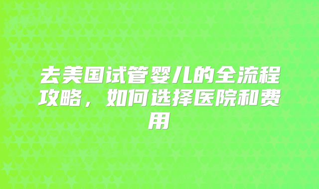 去美国试管婴儿的全流程攻略,如何选择医院和费用