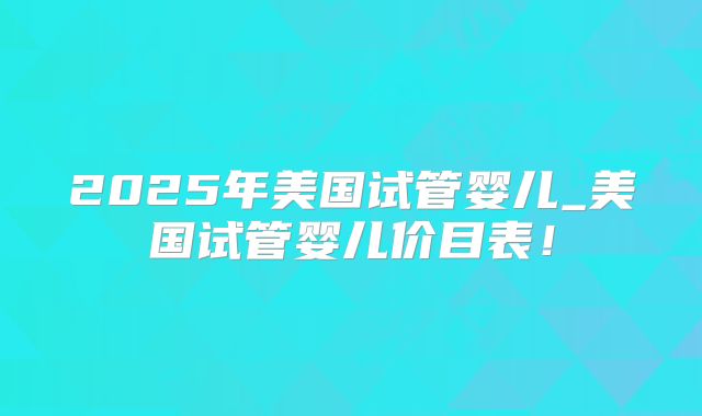 2025年美国试管婴儿_美国试管婴儿价目表！
