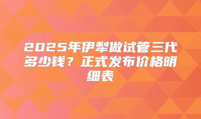 2025年伊犁做试管三代多少钱？正式发布价格明细表