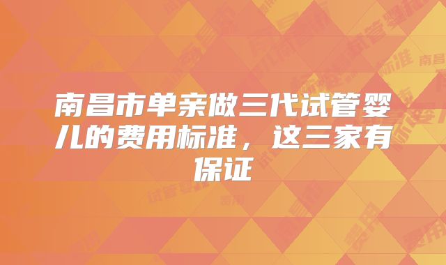 南昌市单亲做三代试管婴儿的费用标准，这三家有保证