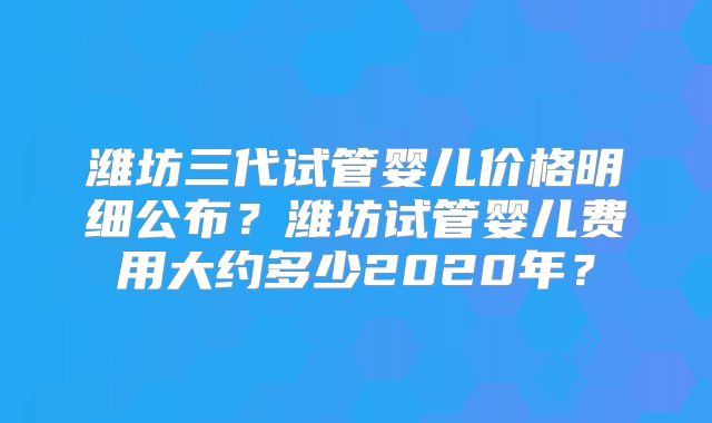 潍坊三代试管婴儿价格明细公布？潍坊试管婴儿费用大约多少2020年？