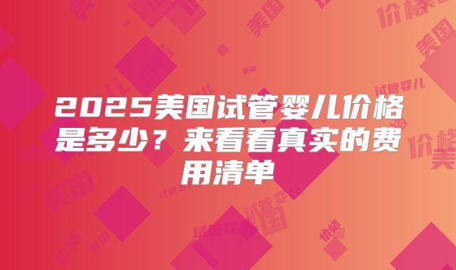 2025美国试管婴儿价格是多少？来看看真实的费用清单