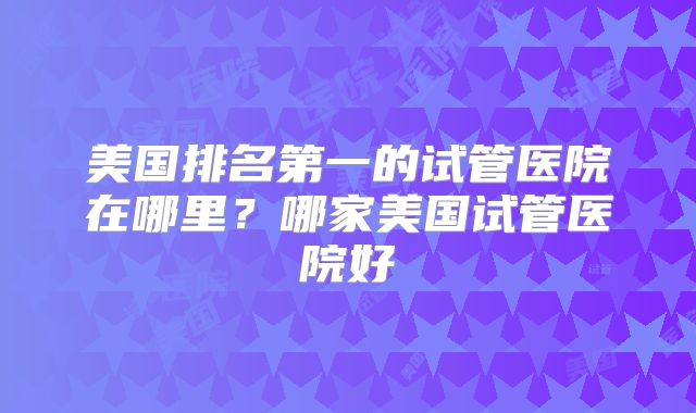 美国排名第一的试管医院在哪里？哪家美国试管医院好