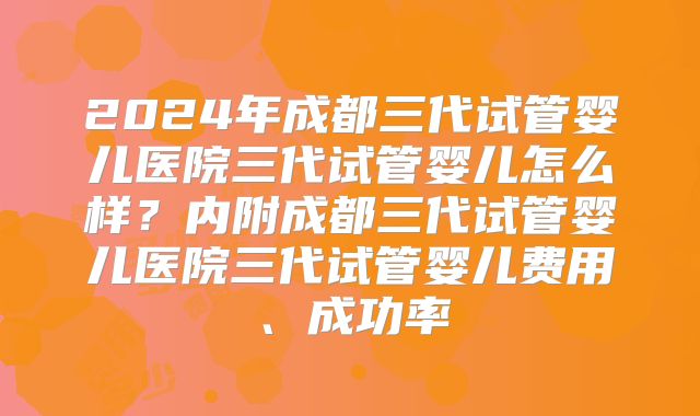 2024年成都三代试管婴儿医院三代试管婴儿怎么样？内附成都三代试管婴儿医院三代试管婴儿费用、成功率