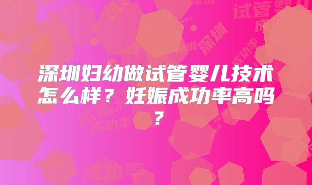 深圳妇幼做试管婴儿技术怎么样?妊娠成功率高吗?