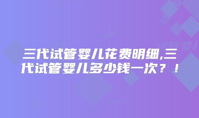 三代试管婴儿花费明细,三代试管婴儿多少钱一次？！