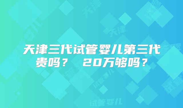 天津三代试管婴儿第三代贵吗？ 20万够吗？