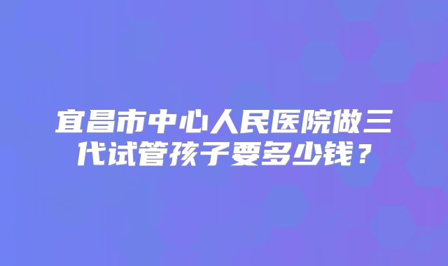 宜昌市中心人民医院做三代试管孩子要多少钱?
