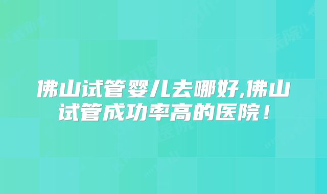 佛山试管婴儿去哪好,佛山试管成功率高的医院！
