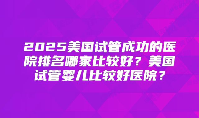 2025美国试管成功的医院排名哪家比较好？美国试管婴儿比较好医院？