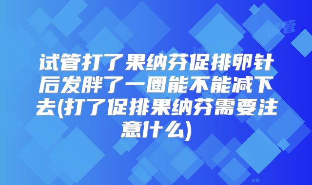 试管打了果纳芬促排卵针后发胖了一圈能不能减下去(打了促排果纳芬需要注意什么)